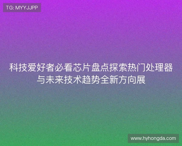 科技爱好者必看芯片盘点探索热门处理器与未来技术趋势全新方向展